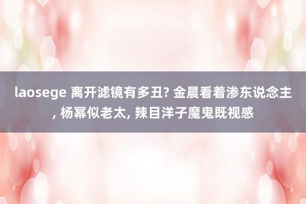 laosege 离开滤镜有多丑? 金晨看着渗东说念主， 杨幂似老太， 辣目洋子魔鬼既视感