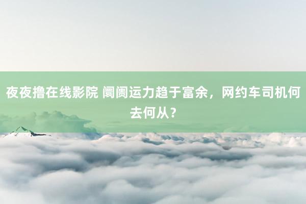 夜夜撸在线影院 阛阓运力趋于富余，网约车司机何去何从？