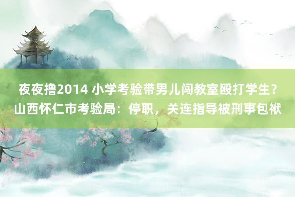 夜夜撸2014 小学考验带男儿闯教室殴打学生？山西怀仁市考验局：停职，关连指导被刑事包袱