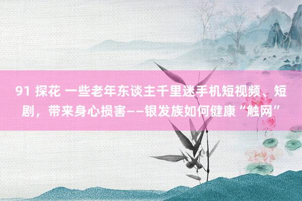 91 探花 一些老年东谈主千里迷手机短视频、短剧，带来身心损害——银发族如何健康“触网”
