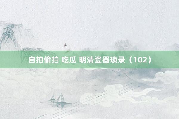 自拍偷拍 吃瓜 明清瓷器琐录（102）