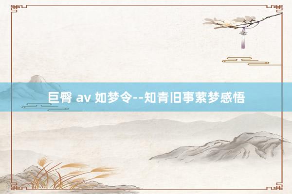 巨臀 av 如梦令--知青旧事萦梦感悟
