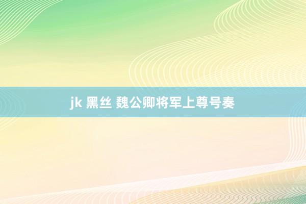 jk 黑丝 魏公卿将军上尊号奏