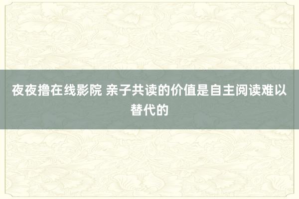 夜夜撸在线影院 亲子共读的价值是自主阅读难以替代的