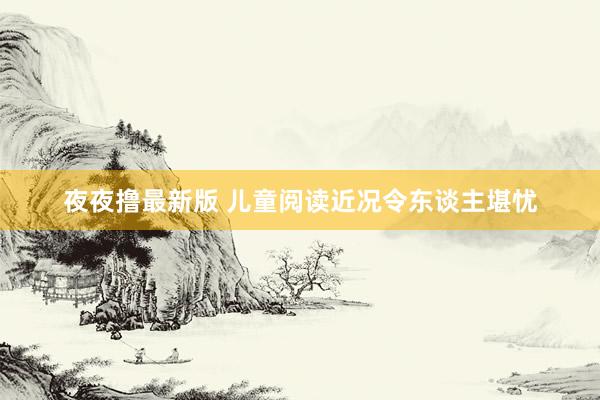夜夜撸最新版 儿童阅读近况令东谈主堪忧