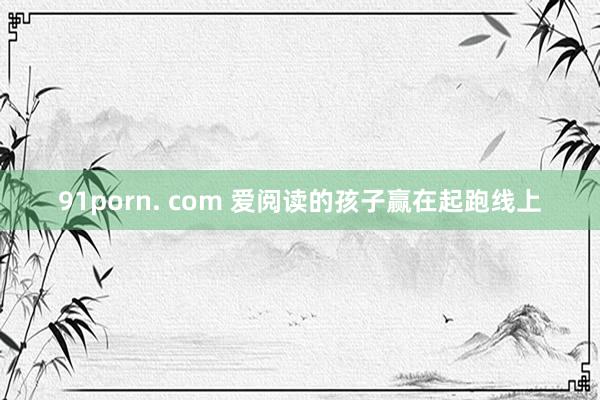 91porn. com 爱阅读的孩子赢在起跑线上