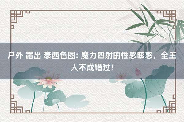 户外 露出 泰西色图: 魔力四射的性感眩惑，全王人不成错过！