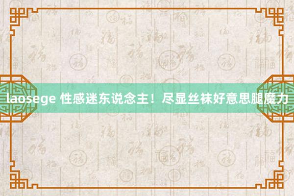 laosege 性感迷东说念主！尽显丝袜好意思腿魔力