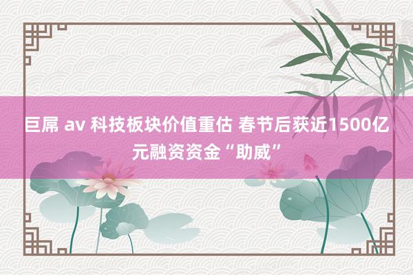 巨屌 av 科技板块价值重估 春节后获近1500亿元融资资金“助威”