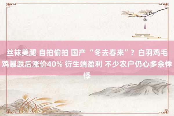 丝袜美腿 自拍偷拍 国产 “冬去春来”？白羽鸡毛鸡暴跌后涨价40% 衍生端盈利 不少农户仍心多余悸