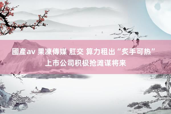 國產av 果凍傳媒 肛交 算力租出“炙手可热” 上市公司积极抢滩谋将来