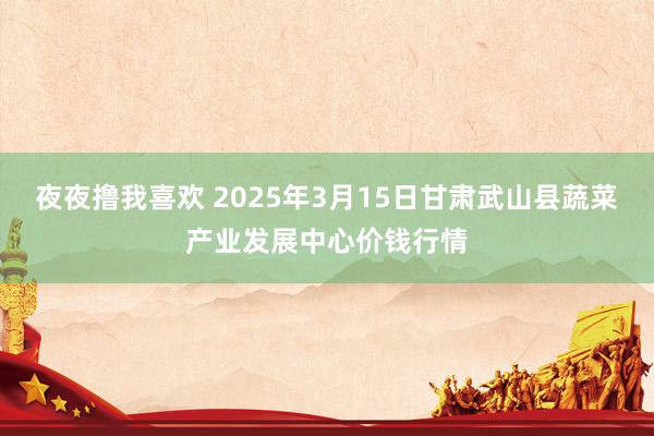 夜夜撸我喜欢 2025年3月15日甘肃武山县蔬菜产业发展中心价钱行情