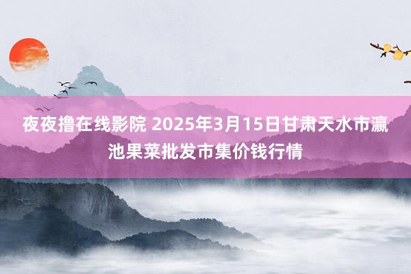 夜夜撸在线影院 2025年3月15日甘肃天水市瀛池果菜批发市集价钱行情