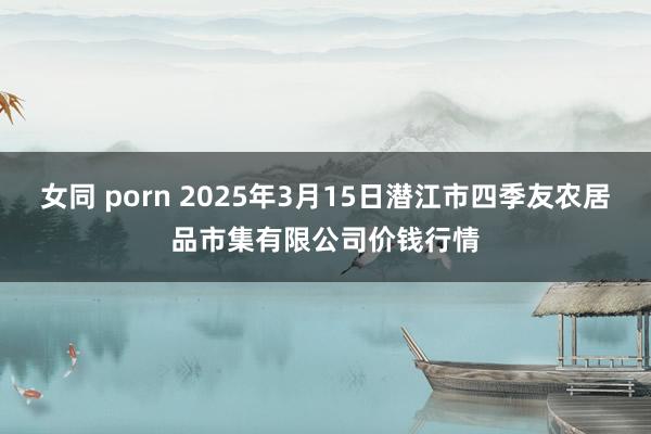 女同 porn 2025年3月15日潜江市四季友农居品市集有限公司价钱行情