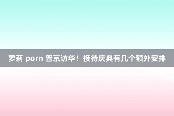 萝莉 porn 普京访华！接待庆典有几个额外安排