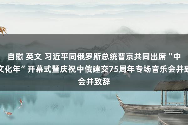 自慰 英文 习近平同俄罗斯总统普京共同出席“中俄文化年”开幕式暨庆祝中俄建交75周年专场音乐会并致辞