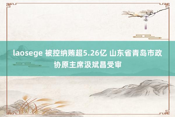 laosege 被控纳贿超5.26亿 山东省青岛市政协原主席汲斌昌受审