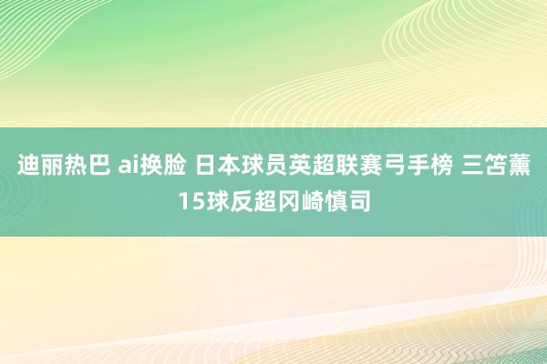 迪丽热巴 ai换脸 日本球员英超联赛弓手榜 三笘薰15球反超冈崎慎司