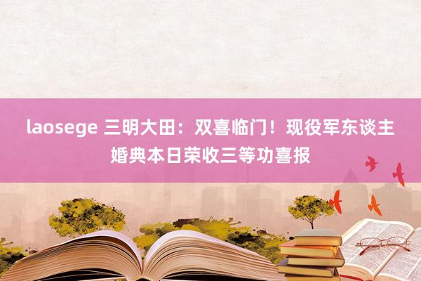 laosege 三明大田：双喜临门！现役军东谈主婚典本日荣收三等功喜报
