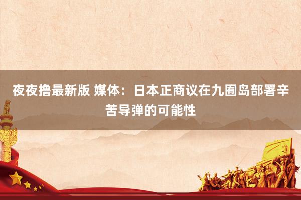 夜夜撸最新版 媒体：日本正商议在九囿岛部署辛苦导弹的可能性