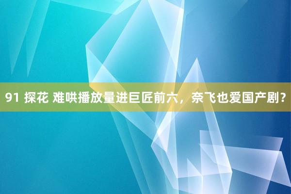 91 探花 难哄播放量进巨匠前六，奈飞也爱国产剧？