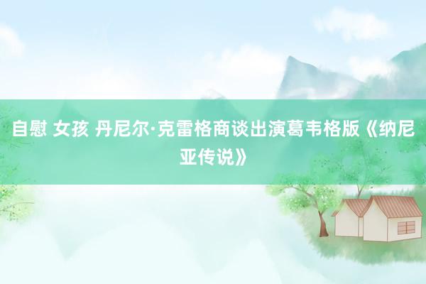自慰 女孩 丹尼尔·克雷格商谈出演葛韦格版《纳尼亚传说》