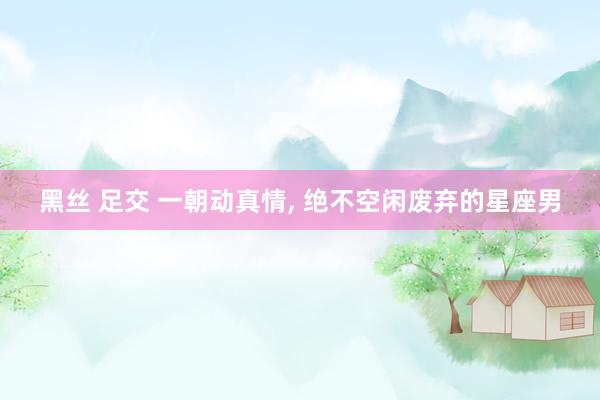 黑丝 足交 一朝动真情， 绝不空闲废弃的星座男