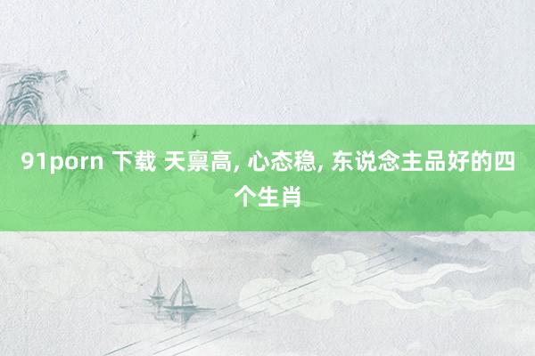 91porn 下载 天禀高， 心态稳， 东说念主品好的四个生肖