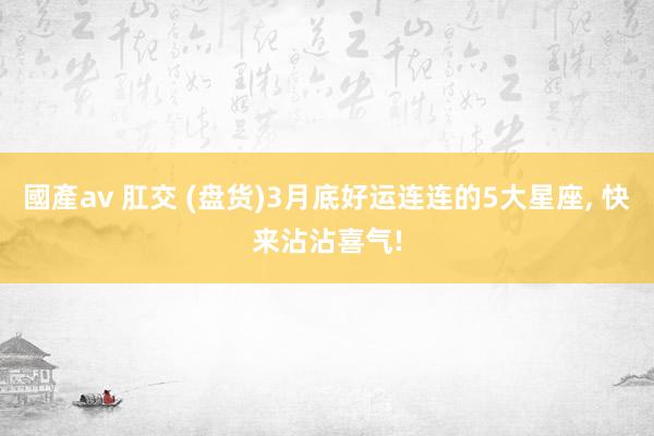 國產av 肛交 (盘货)3月底好运连连的5大星座， 快来沾沾喜气!