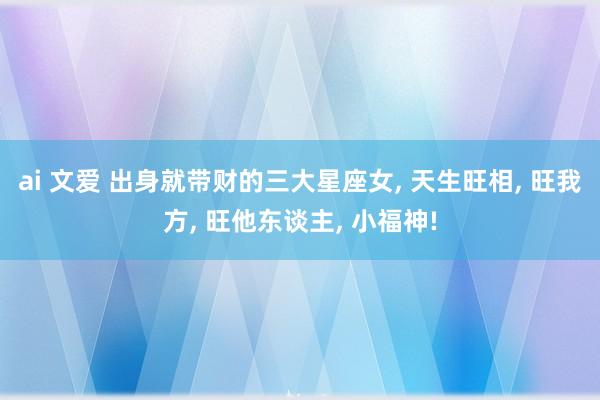 ai 文爱 出身就带财的三大星座女， 天生旺相， 旺我方， 旺他东谈主， 小福神!