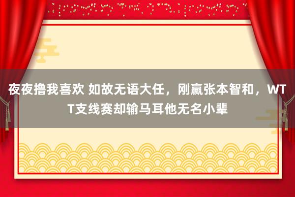 夜夜撸我喜欢 如故无语大任，刚赢张本智和，WTT支线赛却输马耳他无名小辈