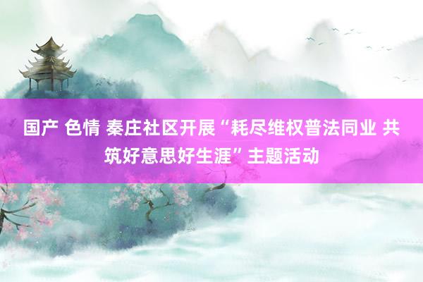 国产 色情 秦庄社区开展“耗尽维权普法同业 共筑好意思好生涯”主题活动