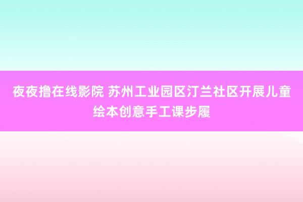 夜夜撸在线影院 苏州工业园区汀兰社区开展儿童绘本创意手工课步履