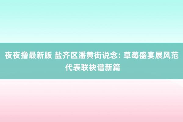 夜夜撸最新版 盐齐区潘黄街说念: 草莓盛宴展风范 代表联袂谱新篇