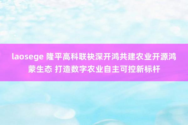 laosege 隆平高科联袂深开鸿共建农业开源鸿蒙生态 打造数字农业自主可控新标杆