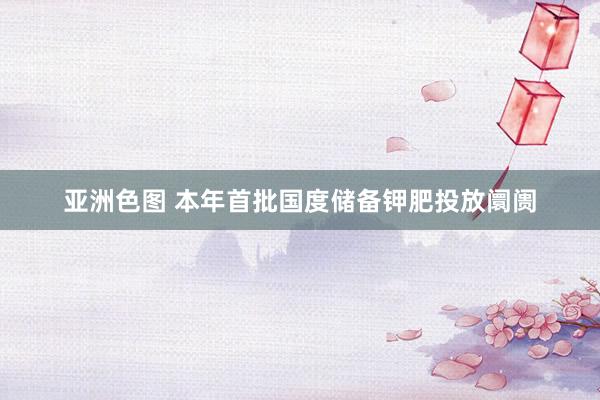 亚洲色图 本年首批国度储备钾肥投放阛阓