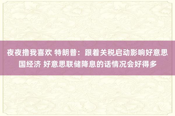 夜夜撸我喜欢 特朗普：跟着关税启动影响好意思国经济 好意思联储降息的话情况会好得多