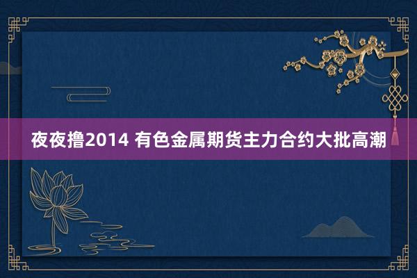 夜夜撸2014 有色金属期货主力合约大批高潮
