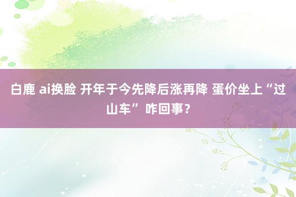 白鹿 ai换脸 开年于今先降后涨再降 蛋价坐上“过山车” 咋回事？