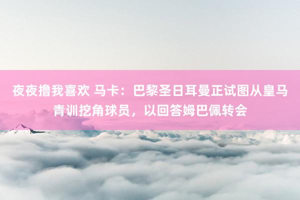 夜夜撸我喜欢 马卡：巴黎圣日耳曼正试图从皇马青训挖角球员，以回答姆巴佩转会