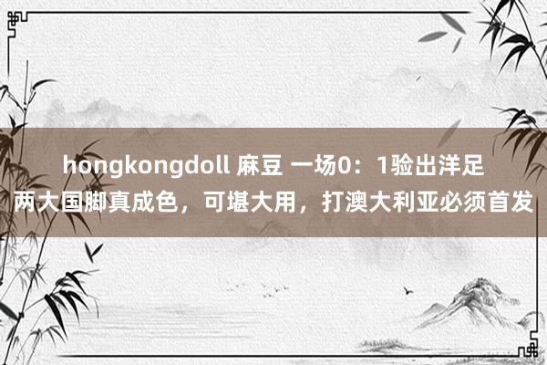 hongkongdoll 麻豆 一场0：1验出洋足两大国脚真成色，可堪大用，打澳大利亚必须首发