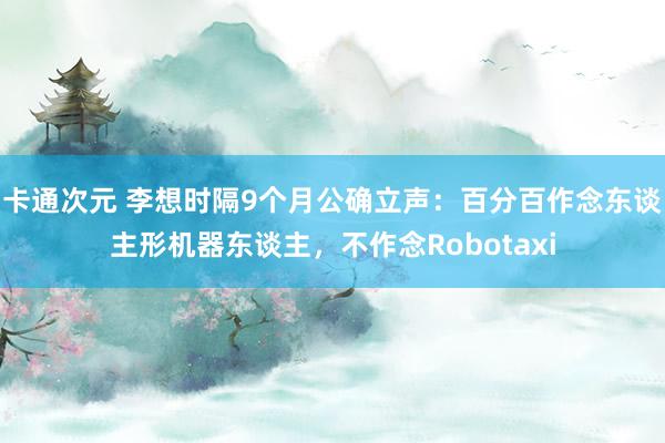卡通次元 李想时隔9个月公确立声：百分百作念东谈主形机器东谈主，不作念Robotaxi