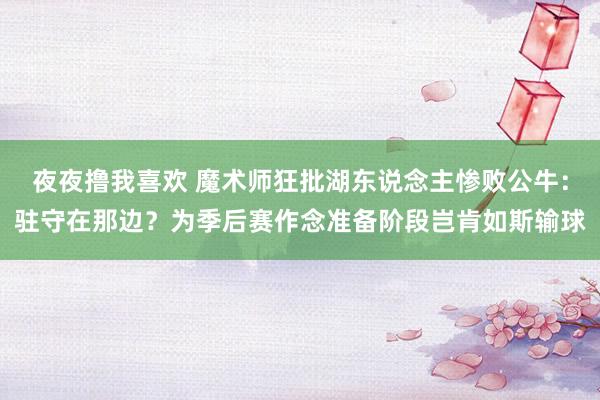 夜夜撸我喜欢 魔术师狂批湖东说念主惨败公牛：驻守在那边？为季后赛作念准备阶段岂肯如斯输球