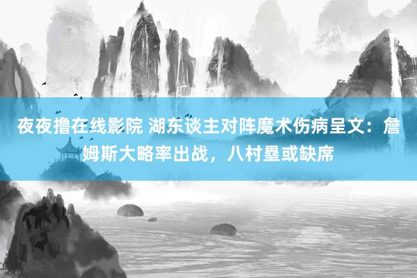 夜夜撸在线影院 湖东谈主对阵魔术伤病呈文：詹姆斯大略率出战，八村塁或缺席