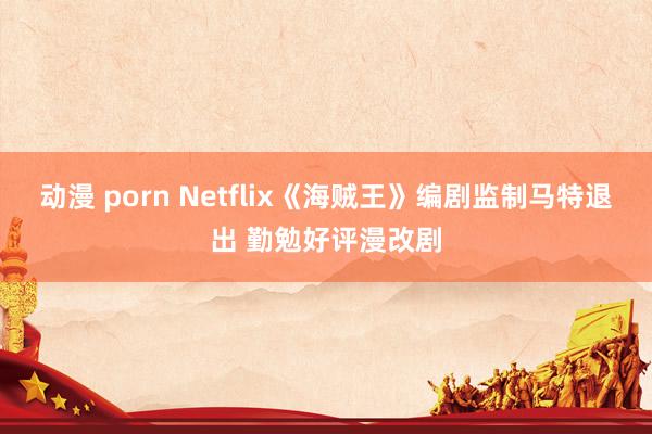 动漫 porn Netflix《海贼王》编剧监制马特退出 勤勉好评漫改剧