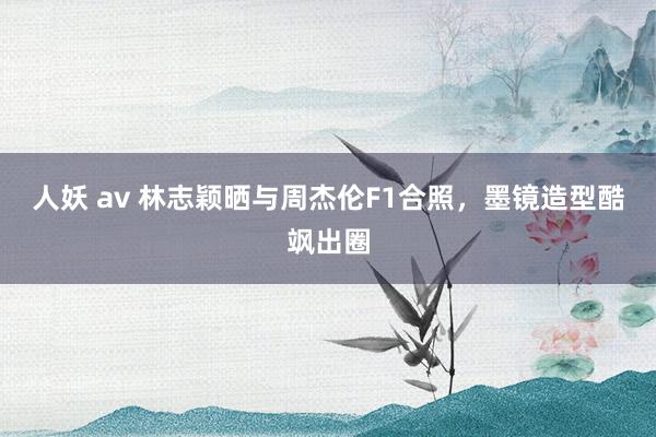 人妖 av 林志颖晒与周杰伦F1合照，墨镜造型酷飒出圈
