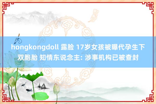 hongkongdoll 露脸 17岁女孩被曝代孕生下双胞胎 知情东说念主: 涉事机构已被查封