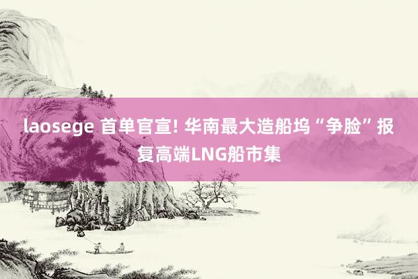 laosege 首单官宣! 华南最大造船坞“争脸”报复高端LNG船市集