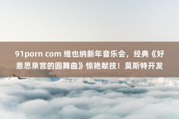 91porn com 维也纳新年音乐会，经典《好意思泉宫的圆舞曲》惊艳献技！莫斯特开发