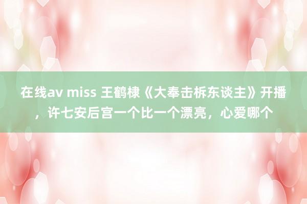 在线av miss 王鹤棣《大奉击柝东谈主》开播，许七安后宫一个比一个漂亮，心爱哪个